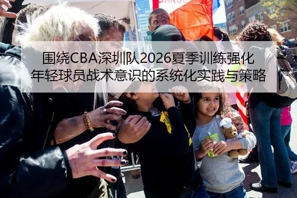 围绕CBA深圳队2026夏季训练强化年轻球员战术意识的系统化实践与策略